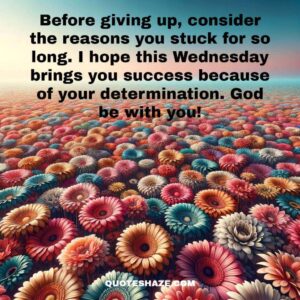 Before giving up, consider the reasons you stuck for so long. I hope this Wednesday brings you success because of your determination. God be with you!