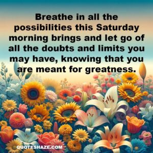 Breathe in all the possibilities this Saturday morning brings and let go of all the doubts and limits you may have, knowing that you are meant for greatness