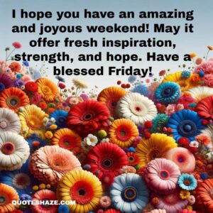 I hope you have an amazing and joyous weekend! May it offer fresh inspiration, strength, and hope. Have a blessed Friday!