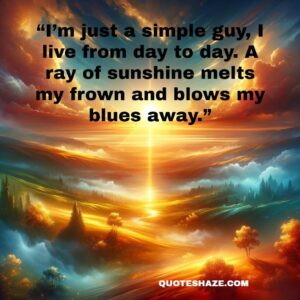 i’m just a simple guy, i live from day to day. a ray of sunshine melts my frown and blows my blues away