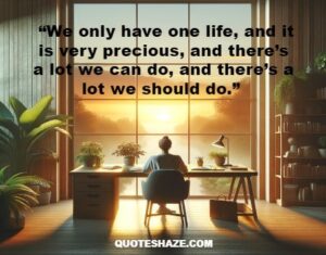 we only have one life, and it is very precious, and there’s a lot we can do, and there’s a lot we should do