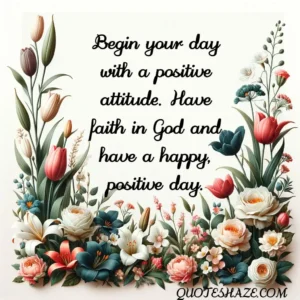 Begin your day with a positive attitude. Have faith in God and have a happy, positive day.