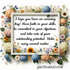 I hope you have an amazing day! Have faith in your skills, be committed to your objectives, and take note of your outstanding potential. Make every second matter.